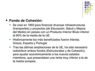 Fondo de Cohesión: Se creó en 1993 para financiar diversas infraestructuras (transportes) y proyectos (de Educación, Salud y Mejora del Medio) en países con un Producto Interior Bruto inferior al 90% de la media de la UE. Históricamente los más beneficiados fueron Irlanda, Grecia, España y Portugal. Tras las últimas ampliaciones de la UE, ha sido necesario redistribuir ambos fondos (Estructurales y de Cohesión), para ayudar económicamente a los nuevos estados miembros, que presentaban una renta muy inferior a la de la media europea. 