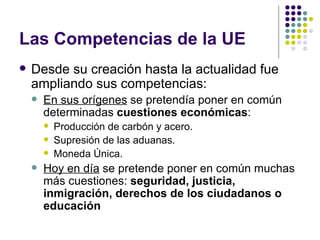 Las Competencias de la UE Desde su creación hasta la actualidad fue ampliando sus competencias: En sus orígenes  se pretendía poner en común determinadas  cuestiones económicas :  Producción de carbón y acero. Supresión de las aduanas. Moneda Única. Hoy en día  se pretende poner en común muchas más cuestiones:  seguridad, justicia, inmigración, derechos de los ciudadanos o educación   