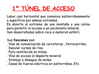 1º TÚNEL DE ACCESO 
Labor casi horizontal que comunica subterráneamente 
a superficie por ambos extremos. 
Es abierta al extremo de una montaña o una colina 
para permitir el acceso a un yacimiento mineral. 
Son desarrollados sobre roca o material estéril. 
Sus funciones son: 
. Vías de comunicación de carreteras , ferrocarriles. 
. Desviar cursos de ríos. 
. Para ventilación en minas. 
. Vías de acceso al depósito mineral. 
. Drenaje o desague de minas. 
. Casas de fuerza eléctrica en subterránea. Etc. 
 