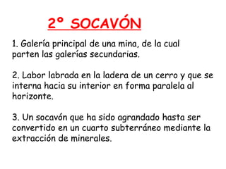 2º SOCAVÓN 
1. Galería principal de una mina, de la cual 
parten las galerías secundarias. 
2. Labor labrada en la ladera de un cerro y que se 
interna hacia su interior en forma paralela al 
horizonte. 
3. Un socavón que ha sido agrandado hasta ser 
convertido en un cuarto subterráneo mediante la 
extracción de minerales. 
 