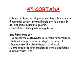 4º CORTADA 
Labor casi horizontal que se realiza sobre roca y 
ó material estéril forma ángulo con la dirección 
del depósito mineral o galería. 
Es una labor semejante a la galería. 
Sus Funciones son : 
. La de cortar o atravesar a la zona mineralizada. 
. Delimitar la potencia del depósito mineral. 
. Dar acceso directo al depósito mineral. 
. Como medio de exploración de otros depósitos 
mineralizados. Etc. 
 