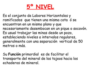 5º NIVEL 
Es el conjunto de Labores Horizontales y 
ramificados que tienen una misma cota ó se 
encuentran en un mismo plano y que 
necesariamente desembocan en un pique o socavón. 
Es usual trabajar las minas desde un pozo, 
estableciendo niveles a intervalos regulares, 
generalmente con una separación vertical de 50 
metros o más. 
Su Función primordial es de facilitar el 
transporte del mineral de los tajeos hacia los 
echaderos de mineral. 
 
