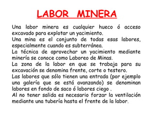 LABOR MINERA 
Una labor minera es cualquier hueco ó acceso 
excavado para explotar un yacimiento. 
Una mina es el conjunto de todas esas labores, 
especialmente cuando es subterránea. 
La técnica de aprovechar un yacimiento mediante 
minería se conoce como Laboreo de Minas. 
La zona de la labor en que se trabaja para su 
excavación se denomina frente, corte o testero. 
Las labores que sólo tienen una entrada (por ejemplo 
una galería que se está avanzando) se denominan 
labores en fondo de saco ó labores ciego . 
Al no tener salida es necesario forzar la ventilación 
mediante una tubería hasta el frente de la labor. 
 
