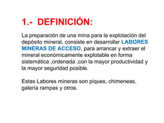 1.- DEFINICIÓN: 
La preparación de una mina para la explotación del 
depósito mineral, consiste en desarrollar LABORES 
MINERAS DE ACCESO, para arrancar y extraer el 
mineral económicamente explotable en forma 
sistemática ,ordenada ,con la mayor productividad y 
la mayor seguridad posible. 
Estas Labores mineras son piques, chimeneas, 
galería rampas y otros. 
 