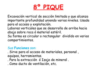 8º PIQUE 
Excavación vertical de sección limitada y que alcanza 
importante profundidad uniendo varios niveles. Usada 
para el acceso y explotación. 
Labores verticales que se desarrolla de arriba hacia 
abajo sobre roca ó material estéril. 
Su forma es circular o rectangular dividido en varios 
compartimientos. 
Sus Funciones son: 
. Sirve para el acceso de materiales, personal , 
equipos, herramientas. 
. Para la extracción ó Izaje de mineral . 
. Como ducto de ventilación, etc. 
 