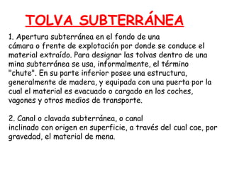 TOLVA SUBTERRÁNEA 
1. Apertura subterránea en el fondo de una 
cámara o frente de explotación por donde se conduce el 
material extraído. Para designar las tolvas dentro de una 
mina subterránea se usa, informalmente, el término 
"chute". En su parte inferior posee una estructura, 
generalmente de madera, y equipada con una puerta por la 
cual el material es evacuado o cargado en los coches, 
vagones y otros medios de transporte. 
2. Canal o clavada subterránea, o canal 
inclinado con origen en superficie, a través del cual cae, por 
gravedad, el material de mena. 
 