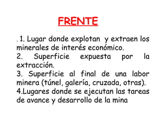 FRENTE 
. 1. Lugar donde explotan y extraen los 
minerales de interés económico. 
2. Superficie expuesta por la 
extracción. 
3. Superficie al final de una labor 
minera (túnel, galería, cruzada, otras). 
4.Lugares donde se ejecutan las tareas 
de avance y desarrollo de la mina 
 