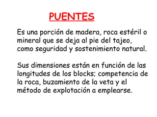 PUENTES 
Es una porción de madera, roca estéril o 
mineral que se deja al pie del tajeo, 
como seguridad y sostenimiento natural. 
Sus dimensiones están en función de las 
longitudes de los blocks; competencia de 
la roca, buzamiento de la veta y el 
método de explotación a emplearse. 
 