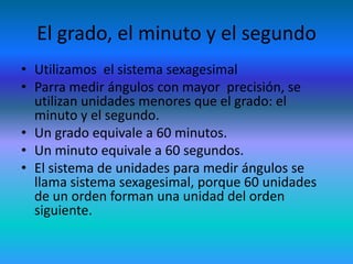 El grado, el minuto y el segundo
• Utilizamos el sistema sexagesimal
• Parra medir ángulos con mayor precisión, se
  utilizan unidades menores que el grado: el
  minuto y el segundo.
• Un grado equivale a 60 minutos.
• Un minuto equivale a 60 segundos.
• El sistema de unidades para medir ángulos se
  llama sistema sexagesimal, porque 60 unidades
  de un orden forman una unidad del orden
  siguiente.
 