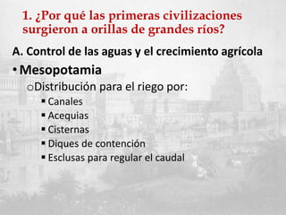 1. ¿Por qué las primeras civilizaciones
surgieron a orillas de grandes ríos?
A. Control de las aguas y el crecimiento agrícola
• Mesopotamia
oDistribución para el riego por:
 Canales
 Acequias
 Cisternas
 Diques de contención
 Esclusas para regular el caudal
 