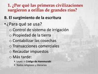 1. ¿Por qué las primeras civilizaciones
surgieron a orillas de grandes ríos?
B. El surgimiento de la escritura
• ¿Para qué se usa?
o Control de sistema de irrigación
o Propiedad de la tierra
o Contabilizar las cosechas
o Transacciones comerciales
o Recaudar impuestos
o Más tarde:
 Leyes -> Código de Hammurabi
 Textos religiosos y literarios
 