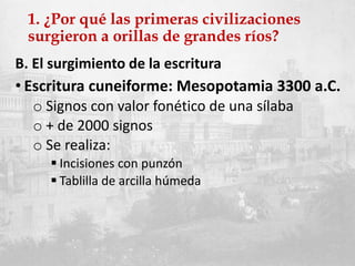 1. ¿Por qué las primeras civilizaciones
surgieron a orillas de grandes ríos?
B. El surgimiento de la escritura
• Escritura cuneiforme: Mesopotamia 3300 a.C.
o Signos con valor fonético de una sílaba
o + de 2000 signos
o Se realiza:
 Incisiones con punzón
 Tablilla de arcilla húmeda
 