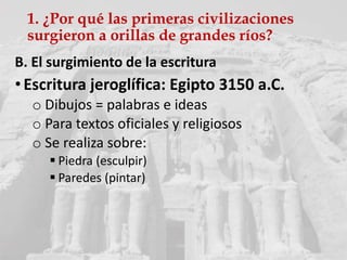 1. ¿Por qué las primeras civilizaciones
surgieron a orillas de grandes ríos?
B. El surgimiento de la escritura
• Escritura jeroglífica: Egipto 3150 a.C.
o Dibujos = palabras e ideas
o Para textos oficiales y religiosos
o Se realiza sobre:
 Piedra (esculpir)
 Paredes (pintar)
 