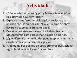 Actividades
1. ¿Dónde están situados Egipto y Mesopotamia? ¿Qué
ríos atraviesan sus territorios?
2. Explica las tres fases del ciclo agrícola egipcio y su
relación con las crecidas del Nilo. ¿Qué tipo de obras
llevaron a cabo para drenar el agua?
3. Describe qué sistema idearon los habitantes de
Mesopotamia para aprovechar el agua de los ríos.
4. ¿Qué diferencias y similitudes puedes apreciar entre la
escritura mesopotámica y la egipcia?
6. Argumenta por qué fue en estas primeras civilizaciones
agrícolas donde se inventó la escritura.
 