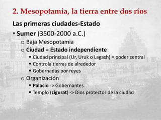 2. Mesopotamia, la tierra entre dos ríos
Las primeras ciudades-Estado
• Sumer (3500-2000 a.C.)
o Baja Mesopotamia
o Ciudad = Estado independiente
 Ciudad principal (Ur, Uruk o Lagash) = poder central
 Controla tierras de alrededor
 Gobernadas por reyes
o Organización
 Palacio -> Gobernantes
 Templo (zigurat) -> Dios protector de la ciudad
 