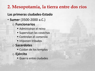 2. Mesopotamia, la tierra entre dos ríos
Las primeras ciudades-Estado
• Sumer (3500-2000 a.C.)
o Funcionarios
 Administran el reino
 Supervisan las cosechas
 Controlan el comercio
 Imponen tributos
o Sacerdotes
 Cuidan de los templos
o Ejército
 Guerra entre ciudades
 