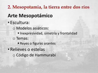 2. Mesopotamia, la tierra entre dos ríos
Arte Mesopotámico
•Escultura:
o Modelos asiáticos:
 Inexpresividad, simetría y frontalidad
o Temas:
 Reyes o figuras orantes
•Relieves o estelas
o Código de Hammurabi
 