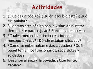 Actividades
1. ¿Qué es un código? ¿Quién escribió este? ¿Qué
estipulaba?
2. Si leemos este código con la visión de nuestro
tiempo, ¿te parece justo? Razona la respuesta.
3. ¿Cuáles fueron las principales ciudades
mesopotámicas? ¿Dónde estaban situadas?
4. ¿Cómo se gobernaban estas ciudades? ¿Qué
papel tenían los funcionarios, sacerdotes y
soldados?
6. Describe el arco y la bóveda. ¿Qué función
tenían?
 