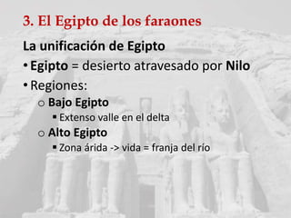 3. El Egipto de los faraones
La unificación de Egipto
•Egipto = desierto atravesado por Nilo
•Regiones:
o Bajo Egipto
 Extenso valle en el delta
o Alto Egipto
 Zona árida -> vida = franja del río
 