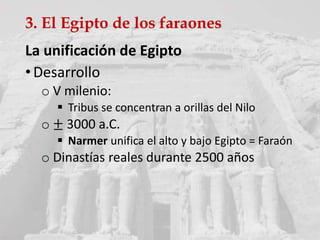3. El Egipto de los faraones
La unificación de Egipto
•Desarrollo
o V milenio:
 Tribus se concentran a orillas del Nilo
o ± 3000 a.C.
 Narmer unifica el alto y bajo Egipto = Faraón
o Dinastías reales durante 2500 años
 
