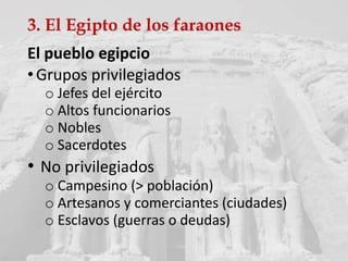 3. El Egipto de los faraones
El pueblo egipcio
•Grupos privilegiados
o Jefes del ejército
o Altos funcionarios
o Nobles
o Sacerdotes
• No privilegiados
o Campesino (> población)
o Artesanos y comerciantes (ciudades)
o Esclavos (guerras o deudas)
 