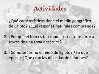 Actividades
1. ¿Qué características tiene el medio geográfico
de Egipto? ¿Qué regiones naturales comprende?
2. ¿Por qué el Nilo es tan caudaloso si transcurre a
través de una zona desértica?
3. ¿Cómo se formó el reino de Egipto? ¿En qué
época? ¿Qué eran las dinastías de faraones?
 