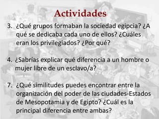 Actividades
3. ¿Qué grupos formaban la sociedad egipcia? ¿A
qué se dedicaba cada uno de ellos? ¿Cuáles
eran los privilegiados? ¿Por qué?
4. ¿Sabrías explicar qué diferencia a un hombre o
mujer libre de un esclavo/a?
7. ¿Qué similitudes puedes encontrar entre la
organización del poder de las ciudades-Estados
de Mesopotamia y de Egipto? ¿Cuál es la
principal diferencia entre ambas?
 