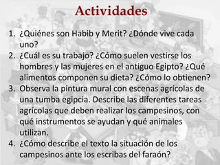 Actividades
1. ¿Quiénes son Habib y Merit? ¿Dónde vive cada
uno?
2. ¿Cuál es su trabajo? ¿Cómo suelen vestirse los
hombres y las mujeres en el antiguo Egipto? ¿Qué
alimentos componen su dieta? ¿Cómo lo obtienen?
3. Observa la pintura mural con escenas agrícolas de
una tumba egipcia. Describe las diferentes tareas
agrícolas que deben realizar los campesinos, con
qué instrumentos se ayudan y qué animales
utilizan.
4. ¿Cómo describe el texto la situación de los
campesinos ante los escribas del faraón?
 