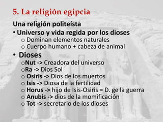 5. La religión egipcia
Una religión politeísta
• Universo y vida regida por los dioses
o Dominan elementos naturales
o Cuerpo humano + cabeza de animal
• Dioses
oNut -> Creadora del universo
oRa -> Dios Sol
o Osiris -> Dios de los muertos
o Isis -> Diosa de la fertilidad
o Horus -> hijo de Isis-Osiris = D. ge la guerra
o Anubis -> dios de la momificación
o Tot -> secretario de los dioses
 