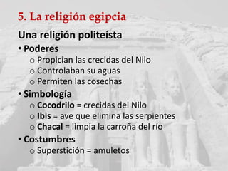 5. La religión egipcia
Una religión politeísta
• Poderes
o Propician las crecidas del Nilo
o Controlaban su aguas
o Permiten las cosechas
• Simbología
o Cocodrilo = crecidas del Nilo
o Ibis = ave que elimina las serpientes
o Chacal = limpia la carroña del río
• Costumbres
o Superstición = amuletos
 