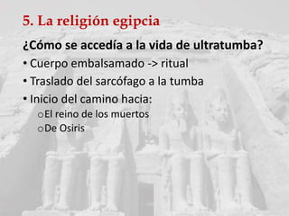 5. La religión egipcia
¿Cómo se accedía a la vida de ultratumba?
• Cuerpo embalsamado -> ritual
• Traslado del sarcófago a la tumba
• Inicio del camino hacia:
oEl reino de los muertos
oDe Osiris
 