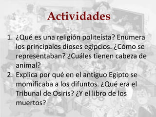 Actividades
1. ¿Qué es una religión politeísta? Enumera
los principales dioses egipcios. ¿Cómo se
representaban? ¿Cuáles tienen cabeza de
animal?
2. Explica por qué en el antiguo Egipto se
momificaba a los difuntos. ¿Qué era el
Tribunal de Osiris? ¿Y el libro de los
muertos?
 