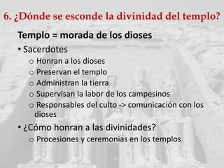6. ¿Dónde se esconde la divinidad del templo?
Templo = morada de los dioses
• Sacerdotes
o Honran a los dioses
o Preservan el templo
o Administran la tierra
o Supervisan la labor de los campesinos
o Responsables del culto -> comunicación con los
dioses
• ¿Cómo honran a las divinidades?
o Procesiones y ceremonias en los templos
 