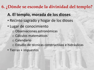 A. El templo, morada de los dioses
• Recinto sagrado y hogar de los dioses
• Lugar de conocimiento
o Observaciones astronómicas
o Cálculos matemáticos
o Calendario
o Estudio de técnicas constructivas e hidráulicas
• Tierras + impuestos
6. ¿Dónde se esconde la divinidad del templo?
 