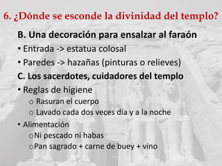 B. Una decoración para ensalzar al faraón
• Entrada -> estatua colosal
• Paredes -> hazañas (pinturas o relieves)
C. Los sacerdotes, cuidadores del templo
• Reglas de higiene
o Rasuran el cuerpo
o Lavado cada dos veces día y a la noche
• Alimentación
oNi pescado ni habas
oPan sagrado + carne de buey + vino
6. ¿Dónde se esconde la divinidad del templo?
 