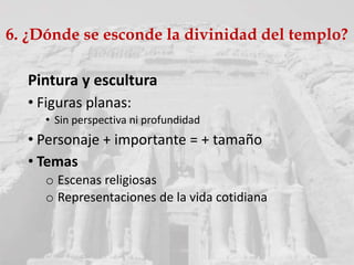 Pintura y escultura
• Figuras planas:
• Sin perspectiva ni profundidad
• Personaje + importante = + tamaño
• Temas
o Escenas religiosas
o Representaciones de la vida cotidiana
6. ¿Dónde se esconde la divinidad del templo?
 