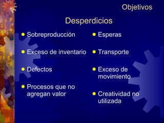 Desperdicios Sobreproducción Exceso de inventario Defectos Procesos que no agregan valor Esperas Transporte Exceso de movimiento Creatividad no utilizada Objetivos 
