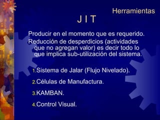 J I T Producir en el momento que es requerido. Reducción de desperdicios (actividades que no agregan valor) es decir todo lo que implica sub-utilización del sistema. Herramientas Sistema de Jalar (Flujo Nivelado). Células de Manufactura. KAMBAN. Control Visual. 