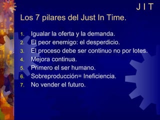 Los 7 pilares del Just In Time. Igualar la oferta y la demanda. El peor enemigo: el desperdicio. El proceso debe ser continuo no por lotes. Mejora continua. Primero el ser humano. Sobreproducción= Ineficiencia. No vender el futuro. J I T 