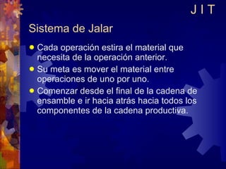 Sistema de Jalar Cada operación estira el material que necesita de la operación anterior. Su meta es mover el material entre operaciones de uno por uno. Comenzar desde el final de la cadena de ensamble e ir hacia atrás hacia todos los componentes de la cadena productiva. J I T 