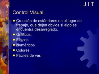 Control Visual. Creación de estándares en el lugar de trabajo, que dejen obvios si algo se encuentra desarreglado. Gráficos. Físicos. Numéricos. Colores. Fáciles de ver. J I T 