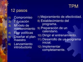 12 pasos Compromiso Educación  Modelo de mantenimiento Fijar políticas Diseñar el plan maestro Lanzamiento introductorio 7 )   Mejoramiento de efectividad. 8)  Establecimiento del programa. 9)  Preparación de un calendario. 10)   Dirigir el entrenamiento. 11)   Desarrollo de un programa inicial. 12)  Implementar completamente. TPM 