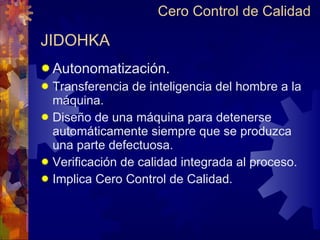 JIDOHKA Autonomatización. Transferencia de inteligencia del hombre a la máquina. Diseño de una máquina para detenerse automáticamente siempre que se produzca  una parte defectuosa. Verificación de calidad integrada al proceso. Implica Cero Control de Calidad. Cero Control de Calidad 