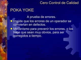 POKA YOKE A prueba de errores. Impide que los errores de un operador se conviertan en defectos. Mecanismo para prevenir los errores, o los hace que sean muy obvios, para ser corregidos a tiempo. Cero Control de Calidad 