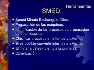 SMED Speed Minute Exchange of Dies. Preparación de las máquinas. Identificación de los procesos de preparación de una máquina. Clasificar procesos en internos y externos. Si es posible convertir internas a externas. Eliminar ajustes ( bien y a la primera). Optimización. Herramientas 