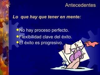 Antecedentes  Lo  que hay que tener en mente: No hay proceso perfecto. Flexibilidad clave del éxito. El éxito es progresivo. 