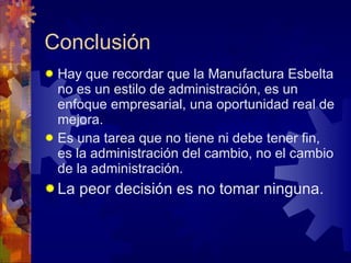 Conclusión Hay que recordar que la Manufactura Esbelta no es un estilo de administración, es un enfoque empresarial, una oportunidad real de mejora.  Es una tarea que no tiene ni debe tener fin, es la administración del cambio, no el cambio de la administración. La peor decisión es no tomar ninguna. 