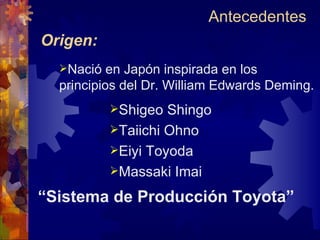 Origen: Nació en Japón inspirada en los principios del Dr. William Edwards Deming. Shigeo Shingo Taiichi Ohno Eiyi Toyoda Massaki Imai “ Sistema de Producción Toyota” Antecedentes  