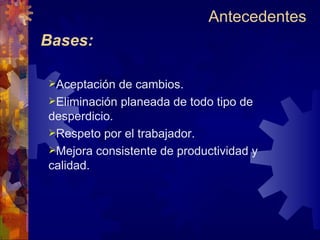 Bases: Aceptación de cambios. Eliminación planeada de todo tipo de  desperdicio. Respeto por el trabajador. Mejora consistente de productividad y calidad. Antecedentes  