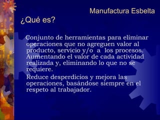 ¿Qué es?   Conjunto de herramientas para eliminar operaciones que no agreguen valor al producto, servicio y/o  a  los procesos. Aumentando el valor de cada actividad realizada y, eliminando lo que no se requiere.  Reduce desperdicios y mejora las operaciones, basándose siempre en el respeto al trabajador. Manufactura Esbelta 